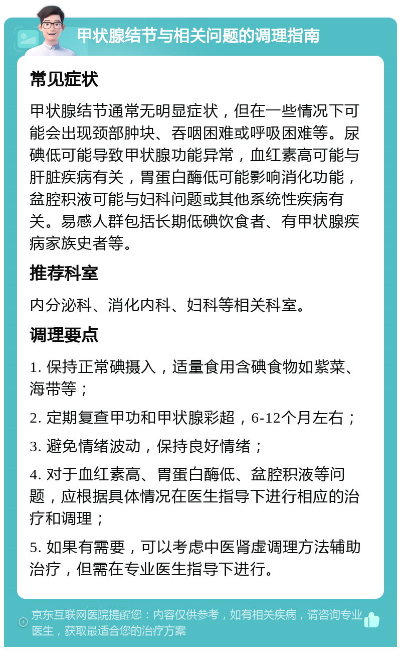 甲状腺结节与相关问题的调理指南 常见症状 甲状腺结节通常无明显症状，但在一些情况下可能会出现颈部肿块、吞咽困难或呼吸困难等。尿碘低可能导致甲状腺功能异常，血红素高可能与肝脏疾病有关，胃蛋白酶低可能影响消化功能，盆腔积液可能与妇科问题或其他系统性疾病有关。易感人群包括长期低碘饮食者、有甲状腺疾病家族史者等。 推荐科室 内分泌科、消化内科、妇科等相关科室。 调理要点 1. 保持正常碘摄入，适量食用含碘食物如紫菜、海带等； 2. 定期复查甲功和甲状腺彩超，6-12个月左右； 3. 避免情绪波动，保持良好情绪； 4. 对于血红素高、胃蛋白酶低、盆腔积液等问题，应根据具体情况在医生指导下进行相应的治疗和调理； 5. 如果有需要，可以考虑中医肾虚调理方法辅助治疗，但需在专业医生指导下进行。