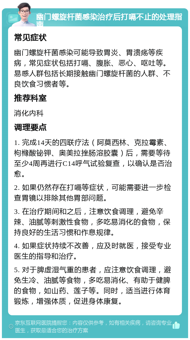 幽门螺旋杆菌感染治疗后打嗝不止的处理指南 常见症状 幽门螺旋杆菌感染可能导致胃炎、胃溃疡等疾病，常见症状包括打嗝、腹胀、恶心、呕吐等。易感人群包括长期接触幽门螺旋杆菌的人群、不良饮食习惯者等。 推荐科室 消化内科 调理要点 1. 完成14天的四联疗法（阿莫西林、克拉霉素、枸橼酸铋钾、奥美拉挫肠溶胶囊）后，需要等待至少4周再进行C14呼气试验复查，以确认是否治愈。 2. 如果仍然存在打嗝等症状，可能需要进一步检查胃镜以排除其他胃部问题。 3. 在治疗期间和之后，注意饮食调理，避免辛辣、油腻等刺激性食物，多吃易消化的食物，保持良好的生活习惯和作息规律。 4. 如果症状持续不改善，应及时就医，接受专业医生的指导和治疗。 5. 对于脾虚湿气重的患者，应注意饮食调理，避免生冷、油腻等食物，多吃易消化、有助于健脾的食物，如山药、莲子等。同时，适当进行体育锻炼，增强体质，促进身体康复。