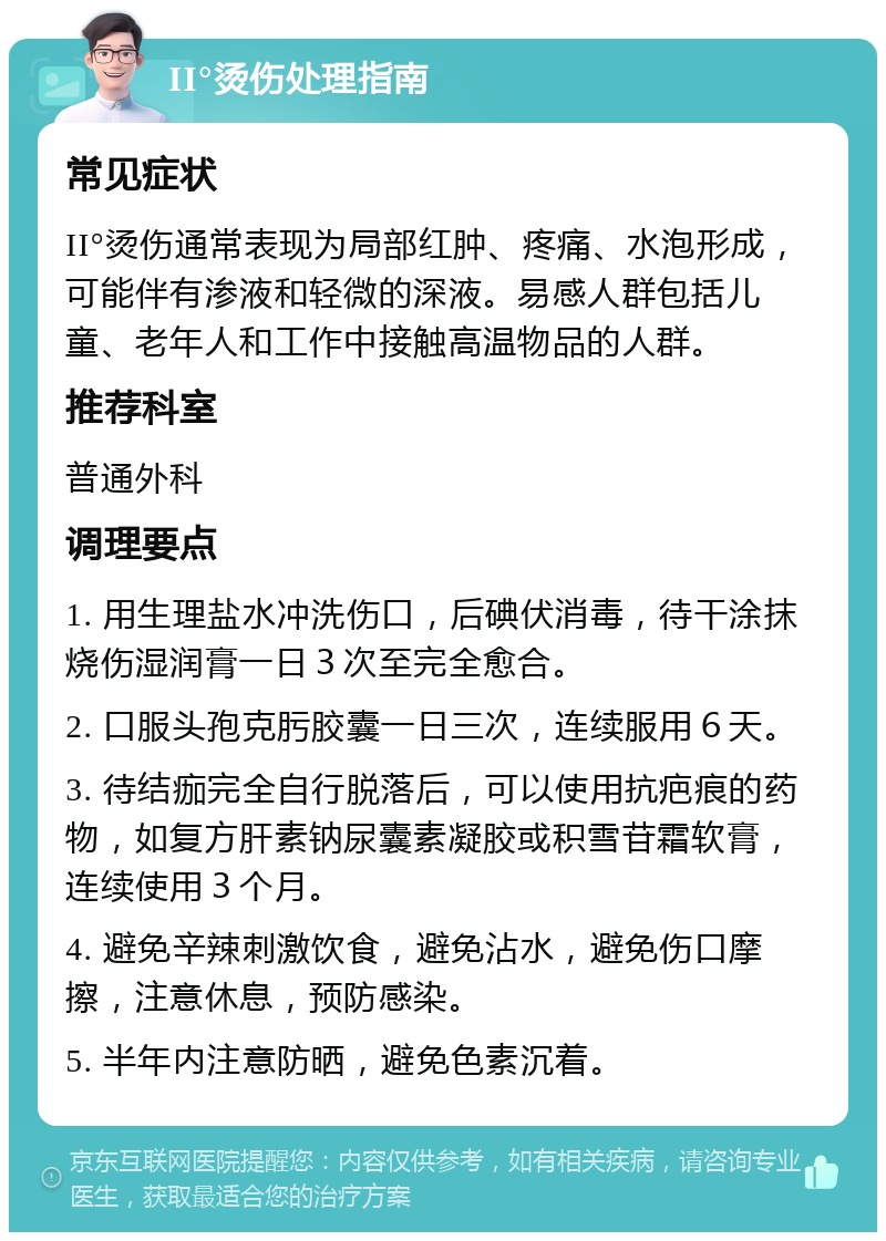 II°烫伤处理指南 常见症状 II°烫伤通常表现为局部红肿、疼痛、水泡形成，可能伴有渗液和轻微的深液。易感人群包括儿童、老年人和工作中接触高温物品的人群。 推荐科室 普通外科 调理要点 1. 用生理盐水冲洗伤口，后碘伏消毒，待干涂抹烧伤湿润膏一日３次至完全愈合。 2. 口服头孢克肟胶囊一日三次，连续服用６天。 3. 待结痂完全自行脱落后，可以使用抗疤痕的药物，如复方肝素钠尿囊素凝胶或积雪苷霜软膏，连续使用３个月。 4. 避免辛辣刺激饮食，避免沾水，避免伤口摩擦，注意休息，预防感染。 5. 半年内注意防晒，避免色素沉着。