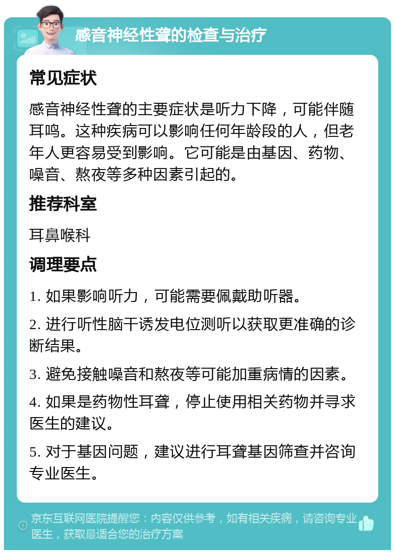 感音神经性聋的检查与治疗 常见症状 感音神经性聋的主要症状是听力下降，可能伴随耳鸣。这种疾病可以影响任何年龄段的人，但老年人更容易受到影响。它可能是由基因、药物、噪音、熬夜等多种因素引起的。 推荐科室 耳鼻喉科 调理要点 1. 如果影响听力，可能需要佩戴助听器。 2. 进行听性脑干诱发电位测听以获取更准确的诊断结果。 3. 避免接触噪音和熬夜等可能加重病情的因素。 4. 如果是药物性耳聋，停止使用相关药物并寻求医生的建议。 5. 对于基因问题，建议进行耳聋基因筛查并咨询专业医生。