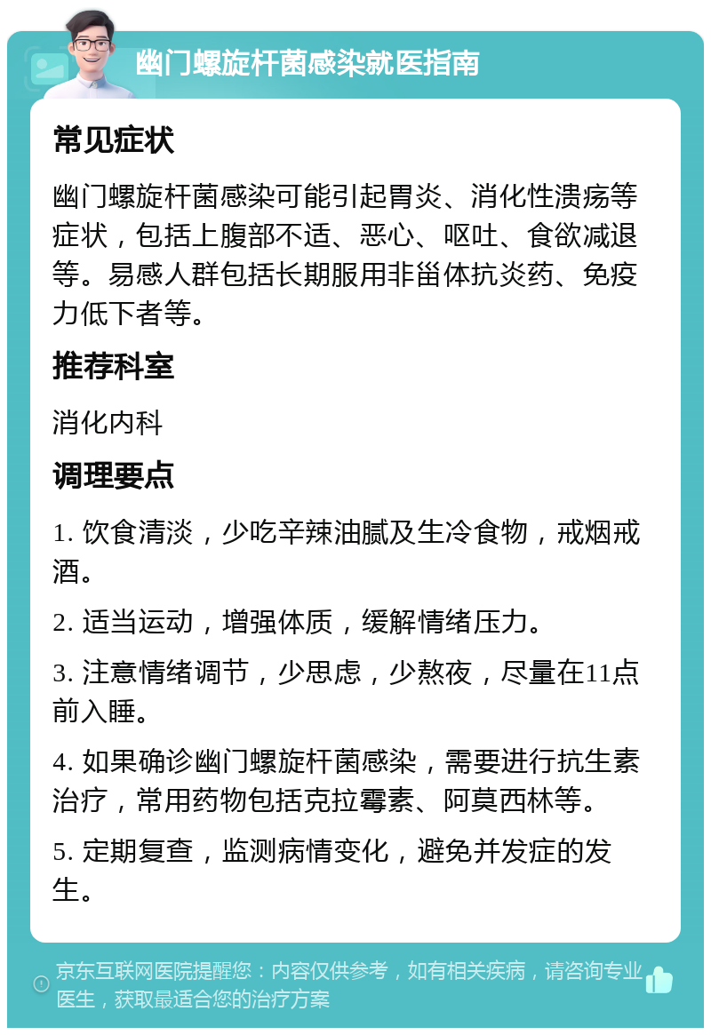 幽门螺旋杆菌感染就医指南 常见症状 幽门螺旋杆菌感染可能引起胃炎、消化性溃疡等症状，包括上腹部不适、恶心、呕吐、食欲减退等。易感人群包括长期服用非甾体抗炎药、免疫力低下者等。 推荐科室 消化内科 调理要点 1. 饮食清淡，少吃辛辣油腻及生冷食物，戒烟戒酒。 2. 适当运动，增强体质，缓解情绪压力。 3. 注意情绪调节，少思虑，少熬夜，尽量在11点前入睡。 4. 如果确诊幽门螺旋杆菌感染，需要进行抗生素治疗，常用药物包括克拉霉素、阿莫西林等。 5. 定期复查，监测病情变化，避免并发症的发生。