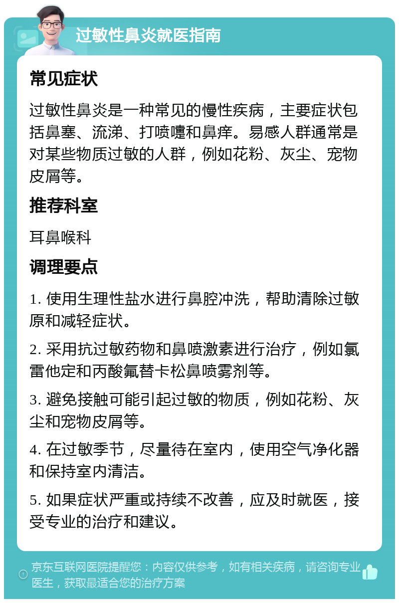 过敏性鼻炎就医指南 常见症状 过敏性鼻炎是一种常见的慢性疾病，主要症状包括鼻塞、流涕、打喷嚏和鼻痒。易感人群通常是对某些物质过敏的人群，例如花粉、灰尘、宠物皮屑等。 推荐科室 耳鼻喉科 调理要点 1. 使用生理性盐水进行鼻腔冲洗，帮助清除过敏原和减轻症状。 2. 采用抗过敏药物和鼻喷激素进行治疗，例如氯雷他定和丙酸氟替卡松鼻喷雾剂等。 3. 避免接触可能引起过敏的物质，例如花粉、灰尘和宠物皮屑等。 4. 在过敏季节，尽量待在室内，使用空气净化器和保持室内清洁。 5. 如果症状严重或持续不改善，应及时就医，接受专业的治疗和建议。