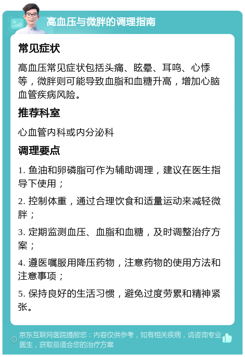 高血压与微胖的调理指南 常见症状 高血压常见症状包括头痛、眩晕、耳鸣、心悸等，微胖则可能导致血脂和血糖升高，增加心脑血管疾病风险。 推荐科室 心血管内科或内分泌科 调理要点 1. 鱼油和卵磷脂可作为辅助调理，建议在医生指导下使用； 2. 控制体重，通过合理饮食和适量运动来减轻微胖； 3. 定期监测血压、血脂和血糖，及时调整治疗方案； 4. 遵医嘱服用降压药物，注意药物的使用方法和注意事项； 5. 保持良好的生活习惯，避免过度劳累和精神紧张。