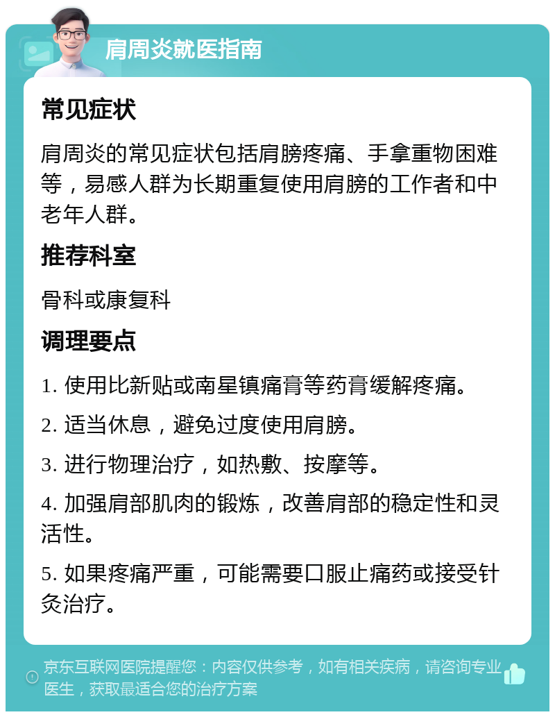 肩周炎就医指南 常见症状 肩周炎的常见症状包括肩膀疼痛、手拿重物困难等，易感人群为长期重复使用肩膀的工作者和中老年人群。 推荐科室 骨科或康复科 调理要点 1. 使用比新贴或南星镇痛膏等药膏缓解疼痛。 2. 适当休息，避免过度使用肩膀。 3. 进行物理治疗，如热敷、按摩等。 4. 加强肩部肌肉的锻炼，改善肩部的稳定性和灵活性。 5. 如果疼痛严重，可能需要口服止痛药或接受针灸治疗。