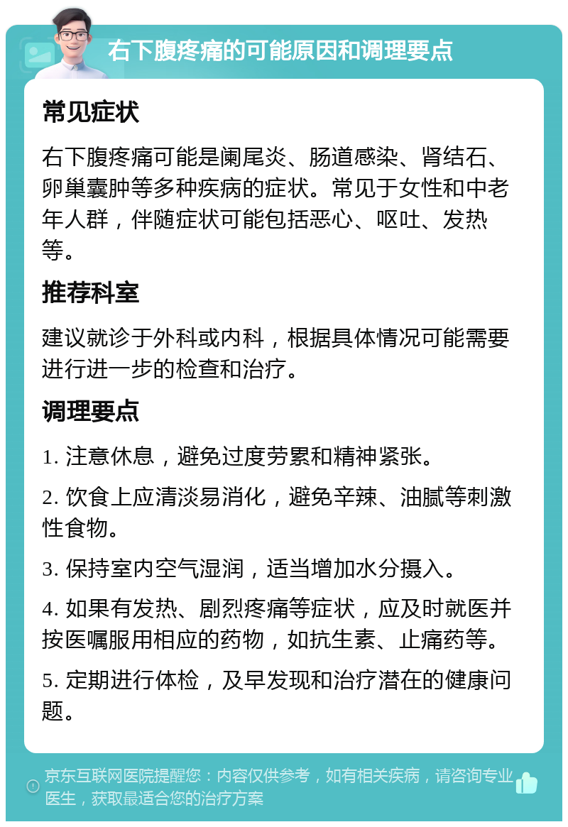 右下腹疼痛的可能原因和调理要点 常见症状 右下腹疼痛可能是阑尾炎、肠道感染、肾结石、卵巢囊肿等多种疾病的症状。常见于女性和中老年人群，伴随症状可能包括恶心、呕吐、发热等。 推荐科室 建议就诊于外科或内科，根据具体情况可能需要进行进一步的检查和治疗。 调理要点 1. 注意休息，避免过度劳累和精神紧张。 2. 饮食上应清淡易消化，避免辛辣、油腻等刺激性食物。 3. 保持室内空气湿润，适当增加水分摄入。 4. 如果有发热、剧烈疼痛等症状，应及时就医并按医嘱服用相应的药物，如抗生素、止痛药等。 5. 定期进行体检，及早发现和治疗潜在的健康问题。