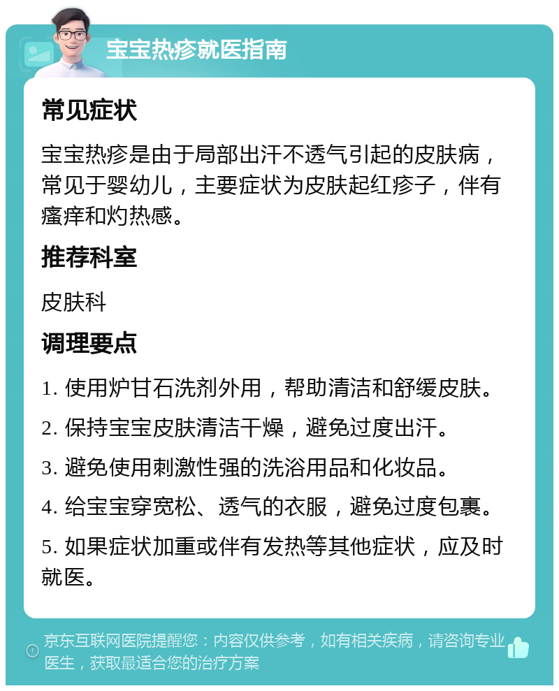 宝宝热疹就医指南 常见症状 宝宝热疹是由于局部出汗不透气引起的皮肤病，常见于婴幼儿，主要症状为皮肤起红疹子，伴有瘙痒和灼热感。 推荐科室 皮肤科 调理要点 1. 使用炉甘石洗剂外用，帮助清洁和舒缓皮肤。 2. 保持宝宝皮肤清洁干燥，避免过度出汗。 3. 避免使用刺激性强的洗浴用品和化妆品。 4. 给宝宝穿宽松、透气的衣服，避免过度包裹。 5. 如果症状加重或伴有发热等其他症状，应及时就医。