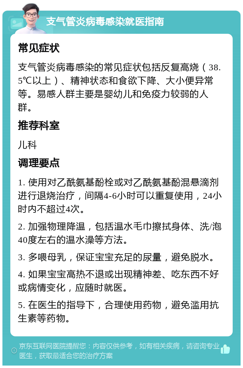 支气管炎病毒感染就医指南 常见症状 支气管炎病毒感染的常见症状包括反复高烧（38.5℃以上）、精神状态和食欲下降、大小便异常等。易感人群主要是婴幼儿和免疫力较弱的人群。 推荐科室 儿科 调理要点 1. 使用对乙酰氨基酚栓或对乙酰氨基酚混悬滴剂进行退烧治疗，间隔4-6小时可以重复使用，24小时内不超过4次。 2. 加强物理降温，包括温水毛巾擦拭身体、洗/泡40度左右的温水澡等方法。 3. 多喂母乳，保证宝宝充足的尿量，避免脱水。 4. 如果宝宝高热不退或出现精神差、吃东西不好或病情变化，应随时就医。 5. 在医生的指导下，合理使用药物，避免滥用抗生素等药物。