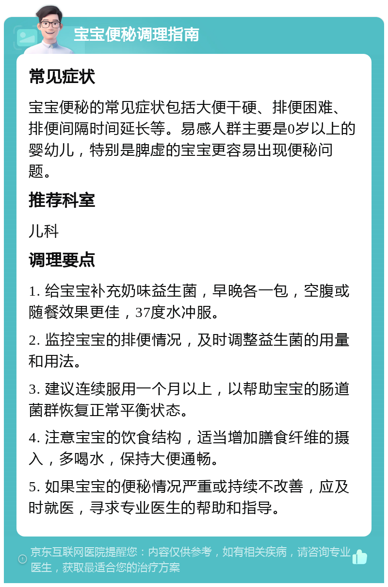 宝宝便秘调理指南 常见症状 宝宝便秘的常见症状包括大便干硬、排便困难、排便间隔时间延长等。易感人群主要是0岁以上的婴幼儿，特别是脾虚的宝宝更容易出现便秘问题。 推荐科室 儿科 调理要点 1. 给宝宝补充奶味益生菌，早晚各一包，空腹或随餐效果更佳，37度水冲服。 2. 监控宝宝的排便情况，及时调整益生菌的用量和用法。 3. 建议连续服用一个月以上，以帮助宝宝的肠道菌群恢复正常平衡状态。 4. 注意宝宝的饮食结构，适当增加膳食纤维的摄入，多喝水，保持大便通畅。 5. 如果宝宝的便秘情况严重或持续不改善，应及时就医，寻求专业医生的帮助和指导。