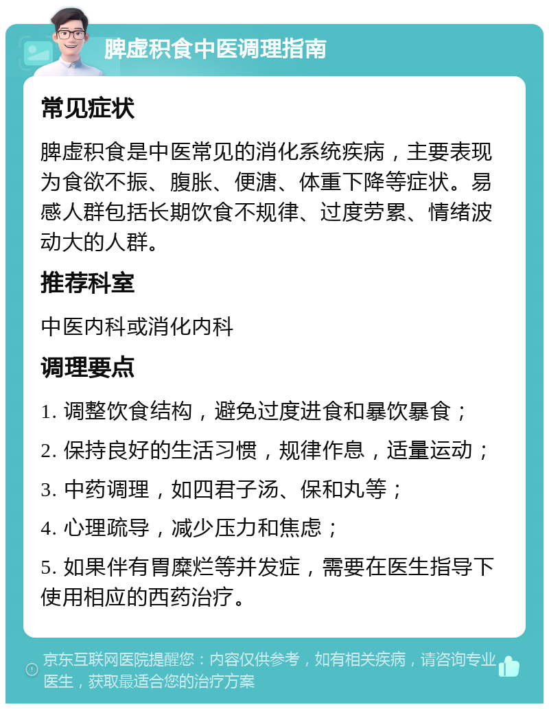 脾虚积食中医调理指南 常见症状 脾虚积食是中医常见的消化系统疾病，主要表现为食欲不振、腹胀、便溏、体重下降等症状。易感人群包括长期饮食不规律、过度劳累、情绪波动大的人群。 推荐科室 中医内科或消化内科 调理要点 1. 调整饮食结构，避免过度进食和暴饮暴食； 2. 保持良好的生活习惯，规律作息，适量运动； 3. 中药调理，如四君子汤、保和丸等； 4. 心理疏导，减少压力和焦虑； 5. 如果伴有胃糜烂等并发症，需要在医生指导下使用相应的西药治疗。