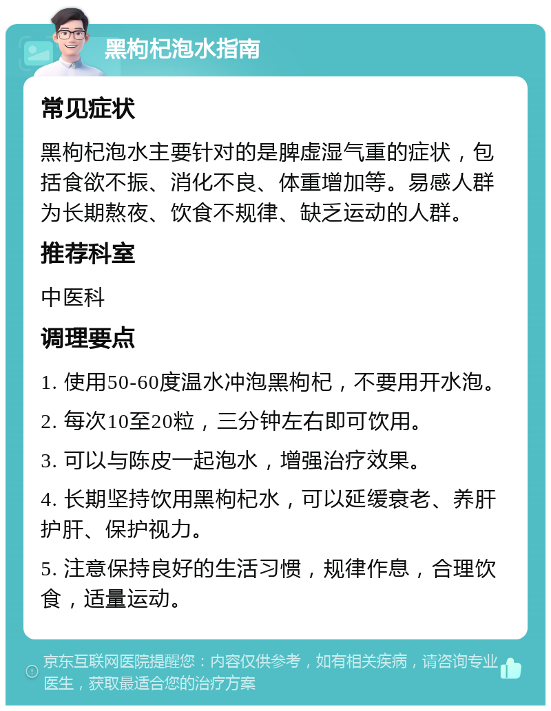 黑枸杞泡水指南 常见症状 黑枸杞泡水主要针对的是脾虚湿气重的症状，包括食欲不振、消化不良、体重增加等。易感人群为长期熬夜、饮食不规律、缺乏运动的人群。 推荐科室 中医科 调理要点 1. 使用50-60度温水冲泡黑枸杞，不要用开水泡。 2. 每次10至20粒，三分钟左右即可饮用。 3. 可以与陈皮一起泡水，增强治疗效果。 4. 长期坚持饮用黑枸杞水，可以延缓衰老、养肝护肝、保护视力。 5. 注意保持良好的生活习惯，规律作息，合理饮食，适量运动。