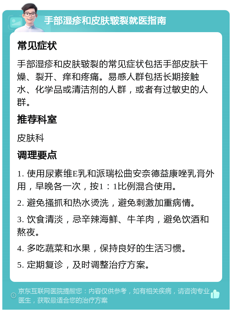 手部湿疹和皮肤皲裂就医指南 常见症状 手部湿疹和皮肤皲裂的常见症状包括手部皮肤干燥、裂开、痒和疼痛。易感人群包括长期接触水、化学品或清洁剂的人群，或者有过敏史的人群。 推荐科室 皮肤科 调理要点 1. 使用尿素维E乳和派瑞松曲安奈德益康唑乳膏外用，早晚各一次，按1：1比例混合使用。 2. 避免搔抓和热水烫洗，避免刺激加重病情。 3. 饮食清淡，忌辛辣海鲜、牛羊肉，避免饮酒和熬夜。 4. 多吃蔬菜和水果，保持良好的生活习惯。 5. 定期复诊，及时调整治疗方案。