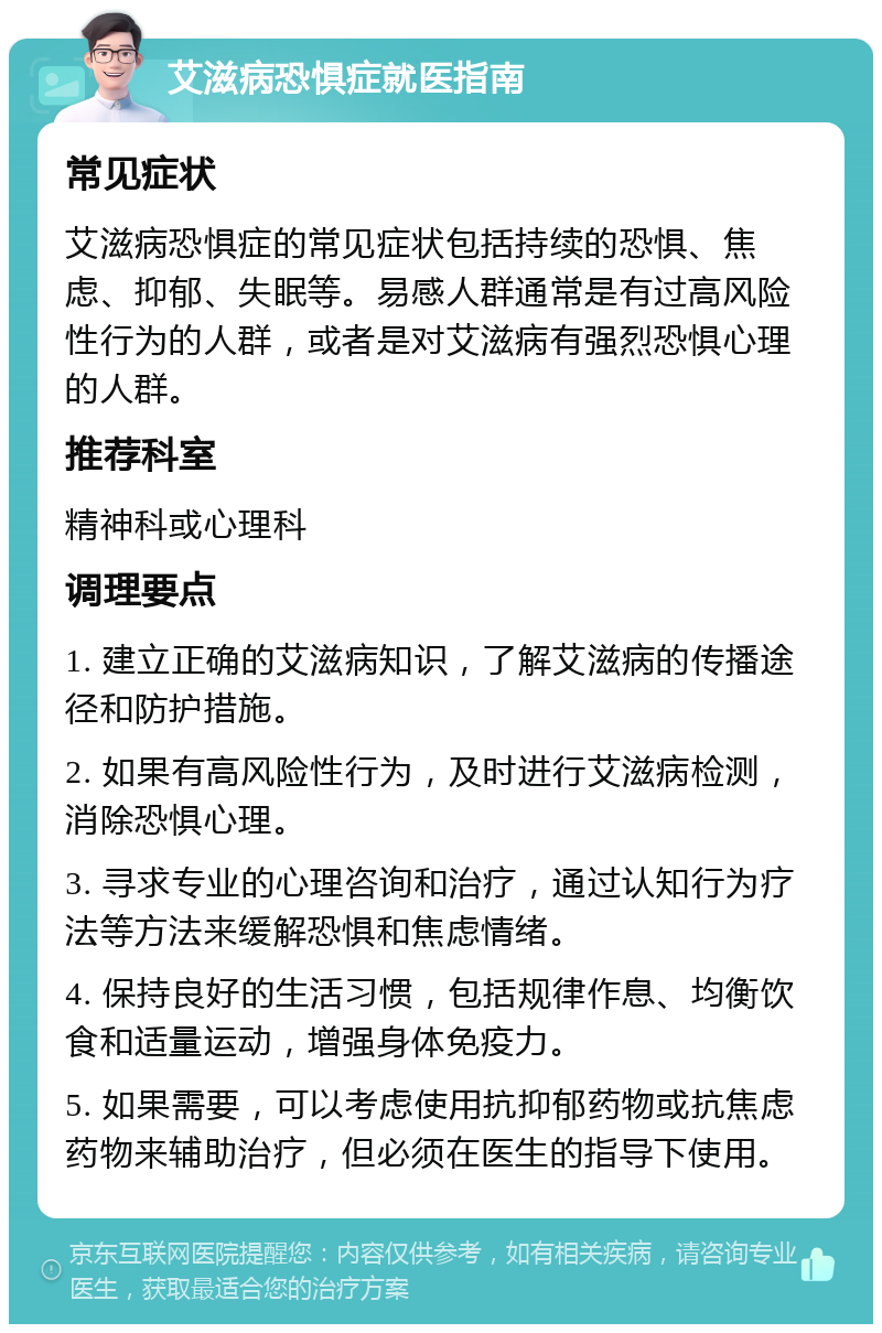 艾滋病恐惧症就医指南 常见症状 艾滋病恐惧症的常见症状包括持续的恐惧、焦虑、抑郁、失眠等。易感人群通常是有过高风险性行为的人群，或者是对艾滋病有强烈恐惧心理的人群。 推荐科室 精神科或心理科 调理要点 1. 建立正确的艾滋病知识，了解艾滋病的传播途径和防护措施。 2. 如果有高风险性行为，及时进行艾滋病检测，消除恐惧心理。 3. 寻求专业的心理咨询和治疗，通过认知行为疗法等方法来缓解恐惧和焦虑情绪。 4. 保持良好的生活习惯，包括规律作息、均衡饮食和适量运动，增强身体免疫力。 5. 如果需要，可以考虑使用抗抑郁药物或抗焦虑药物来辅助治疗，但必须在医生的指导下使用。