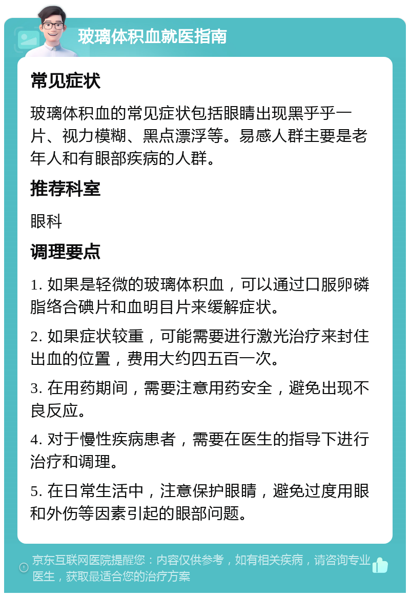 玻璃体积血就医指南 常见症状 玻璃体积血的常见症状包括眼睛出现黑乎乎一片、视力模糊、黑点漂浮等。易感人群主要是老年人和有眼部疾病的人群。 推荐科室 眼科 调理要点 1. 如果是轻微的玻璃体积血，可以通过口服卵磷脂络合碘片和血明目片来缓解症状。 2. 如果症状较重，可能需要进行激光治疗来封住出血的位置，费用大约四五百一次。 3. 在用药期间，需要注意用药安全，避免出现不良反应。 4. 对于慢性疾病患者，需要在医生的指导下进行治疗和调理。 5. 在日常生活中，注意保护眼睛，避免过度用眼和外伤等因素引起的眼部问题。