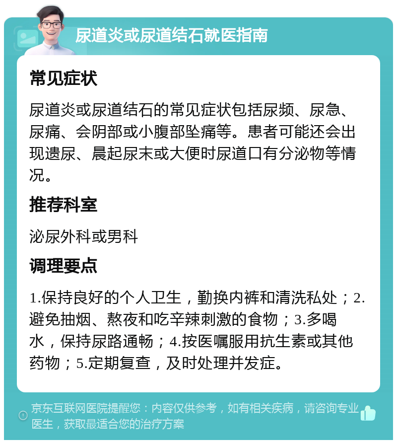 尿道炎或尿道结石就医指南 常见症状 尿道炎或尿道结石的常见症状包括尿频、尿急、尿痛、会阴部或小腹部坠痛等。患者可能还会出现遗尿、晨起尿末或大便时尿道口有分泌物等情况。 推荐科室 泌尿外科或男科 调理要点 1.保持良好的个人卫生，勤换内裤和清洗私处；2.避免抽烟、熬夜和吃辛辣刺激的食物；3.多喝水，保持尿路通畅；4.按医嘱服用抗生素或其他药物；5.定期复查，及时处理并发症。