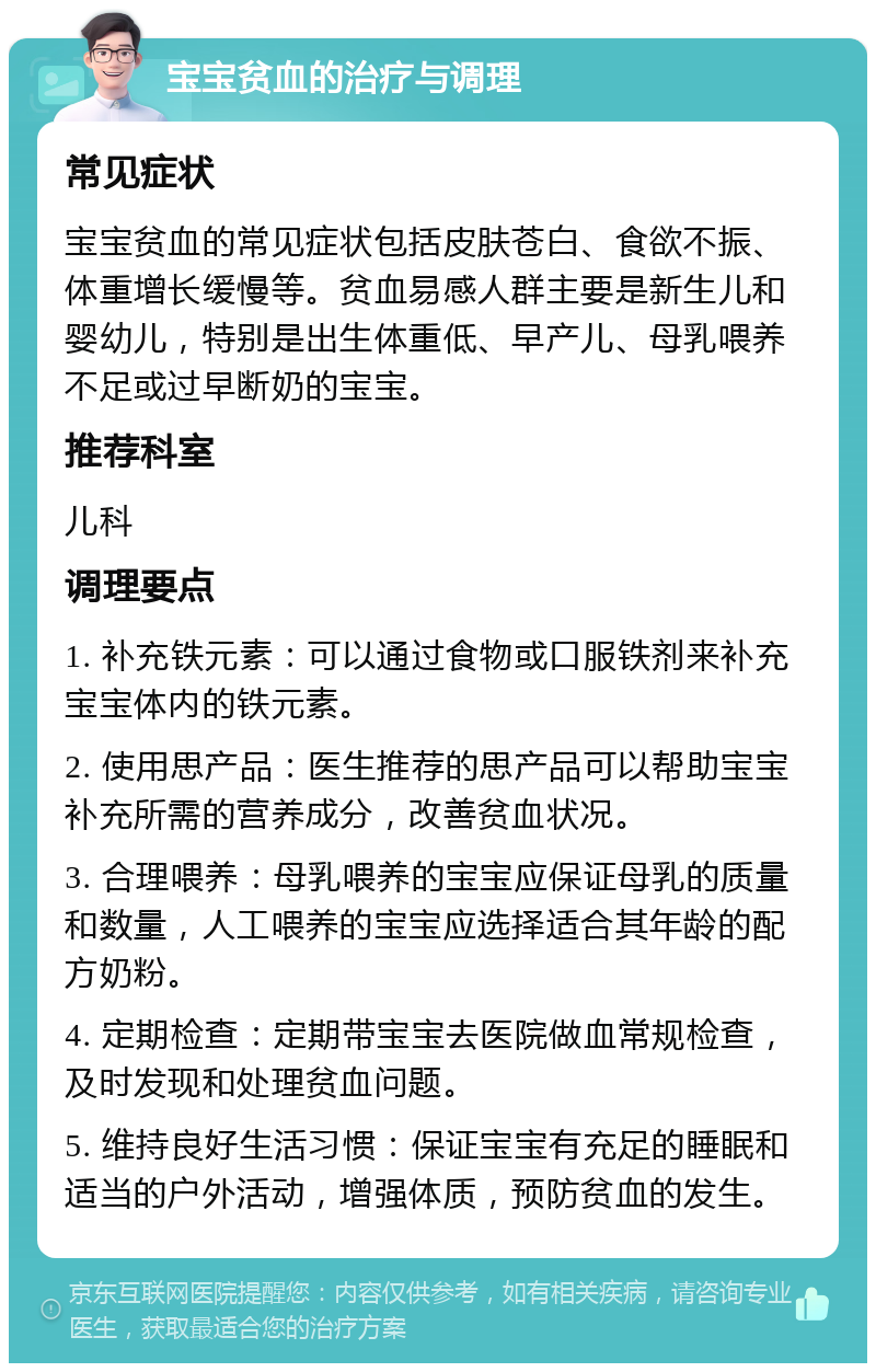 宝宝贫血的治疗与调理 常见症状 宝宝贫血的常见症状包括皮肤苍白、食欲不振、体重增长缓慢等。贫血易感人群主要是新生儿和婴幼儿，特别是出生体重低、早产儿、母乳喂养不足或过早断奶的宝宝。 推荐科室 儿科 调理要点 1. 补充铁元素：可以通过食物或口服铁剂来补充宝宝体内的铁元素。 2. 使用思产品：医生推荐的思产品可以帮助宝宝补充所需的营养成分，改善贫血状况。 3. 合理喂养：母乳喂养的宝宝应保证母乳的质量和数量，人工喂养的宝宝应选择适合其年龄的配方奶粉。 4. 定期检查：定期带宝宝去医院做血常规检查，及时发现和处理贫血问题。 5. 维持良好生活习惯：保证宝宝有充足的睡眠和适当的户外活动，增强体质，预防贫血的发生。