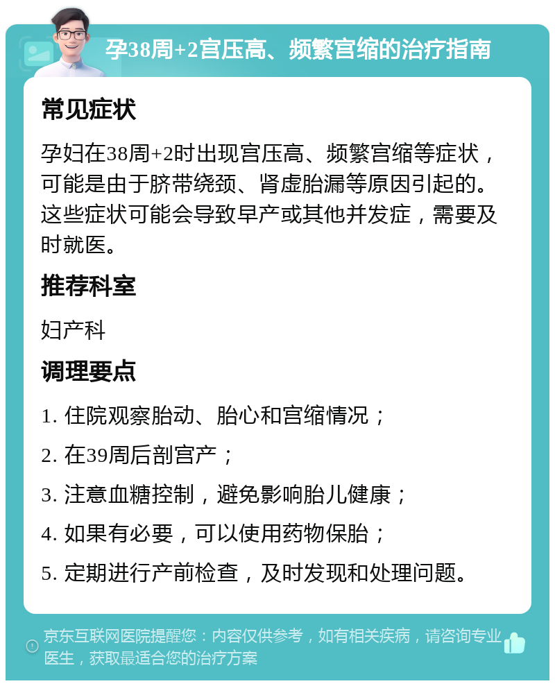 孕38周+2宫压高、频繁宫缩的治疗指南 常见症状 孕妇在38周+2时出现宫压高、频繁宫缩等症状，可能是由于脐带绕颈、肾虚胎漏等原因引起的。这些症状可能会导致早产或其他并发症，需要及时就医。 推荐科室 妇产科 调理要点 1. 住院观察胎动、胎心和宫缩情况； 2. 在39周后剖宫产； 3. 注意血糖控制，避免影响胎儿健康； 4. 如果有必要，可以使用药物保胎； 5. 定期进行产前检查，及时发现和处理问题。