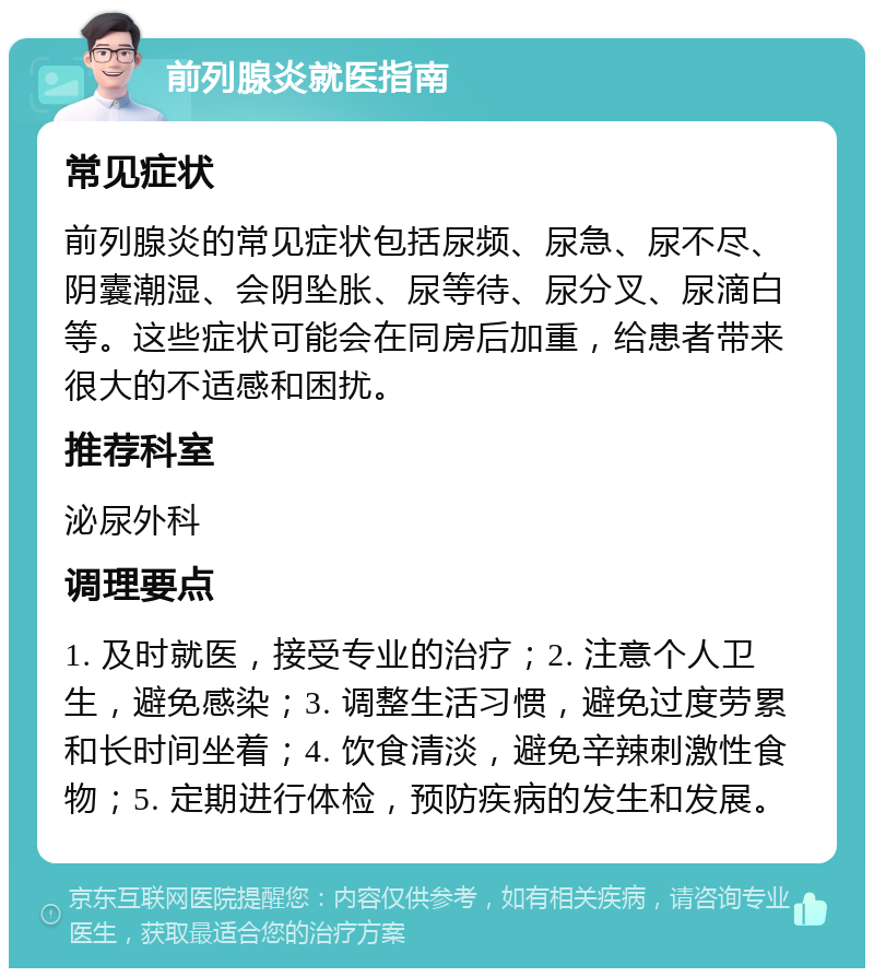 前列腺炎就医指南 常见症状 前列腺炎的常见症状包括尿频、尿急、尿不尽、阴囊潮湿、会阴坠胀、尿等待、尿分叉、尿滴白等。这些症状可能会在同房后加重，给患者带来很大的不适感和困扰。 推荐科室 泌尿外科 调理要点 1. 及时就医，接受专业的治疗；2. 注意个人卫生，避免感染；3. 调整生活习惯，避免过度劳累和长时间坐着；4. 饮食清淡，避免辛辣刺激性食物；5. 定期进行体检，预防疾病的发生和发展。