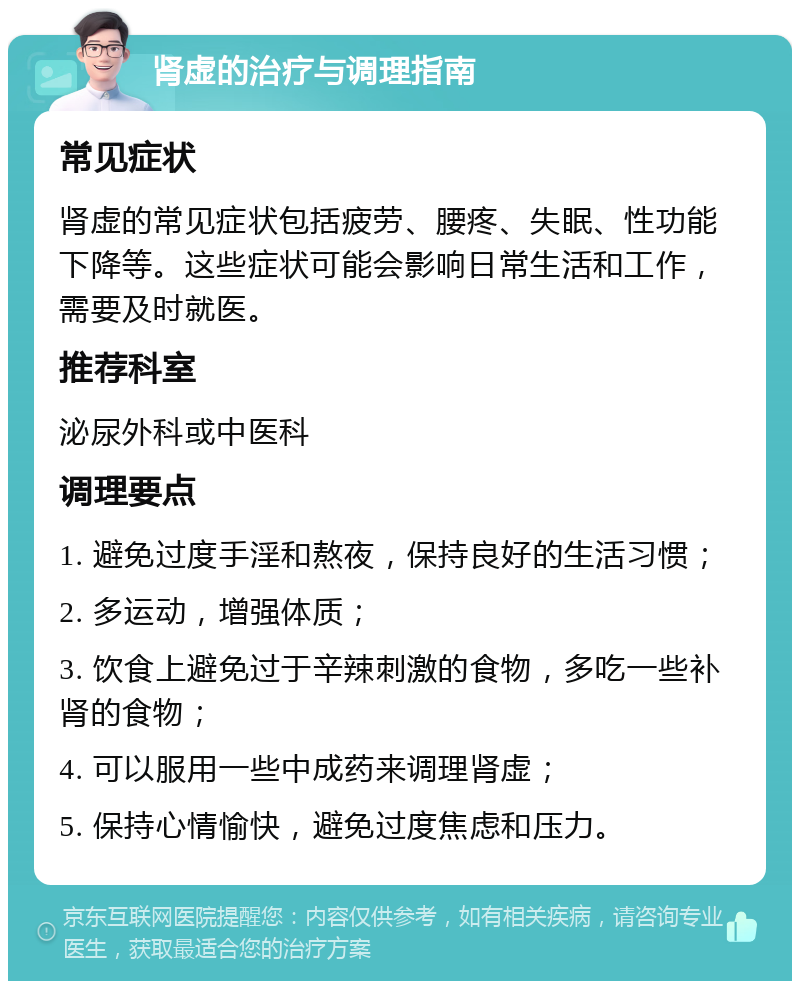 肾虚的治疗与调理指南 常见症状 肾虚的常见症状包括疲劳、腰疼、失眠、性功能下降等。这些症状可能会影响日常生活和工作，需要及时就医。 推荐科室 泌尿外科或中医科 调理要点 1. 避免过度手淫和熬夜，保持良好的生活习惯； 2. 多运动，增强体质； 3. 饮食上避免过于辛辣刺激的食物，多吃一些补肾的食物； 4. 可以服用一些中成药来调理肾虚； 5. 保持心情愉快，避免过度焦虑和压力。