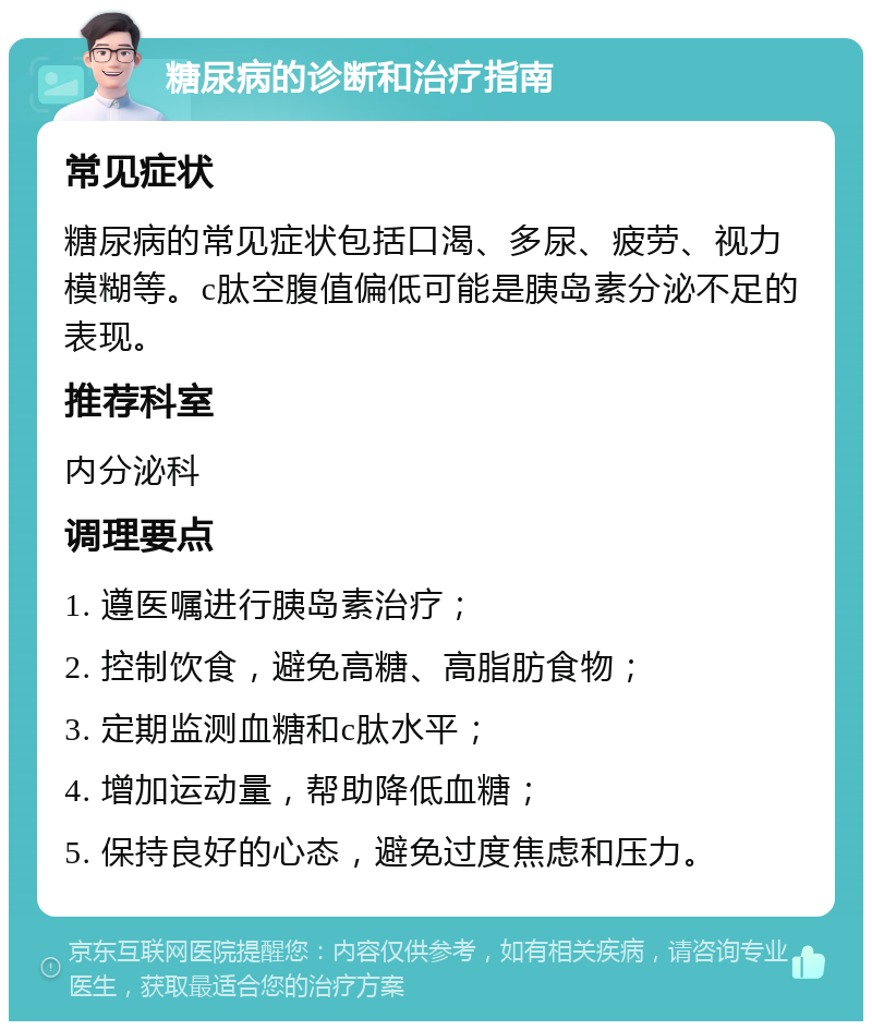 糖尿病的诊断和治疗指南 常见症状 糖尿病的常见症状包括口渴、多尿、疲劳、视力模糊等。c肽空腹值偏低可能是胰岛素分泌不足的表现。 推荐科室 内分泌科 调理要点 1. 遵医嘱进行胰岛素治疗； 2. 控制饮食，避免高糖、高脂肪食物； 3. 定期监测血糖和c肽水平； 4. 增加运动量，帮助降低血糖； 5. 保持良好的心态，避免过度焦虑和压力。