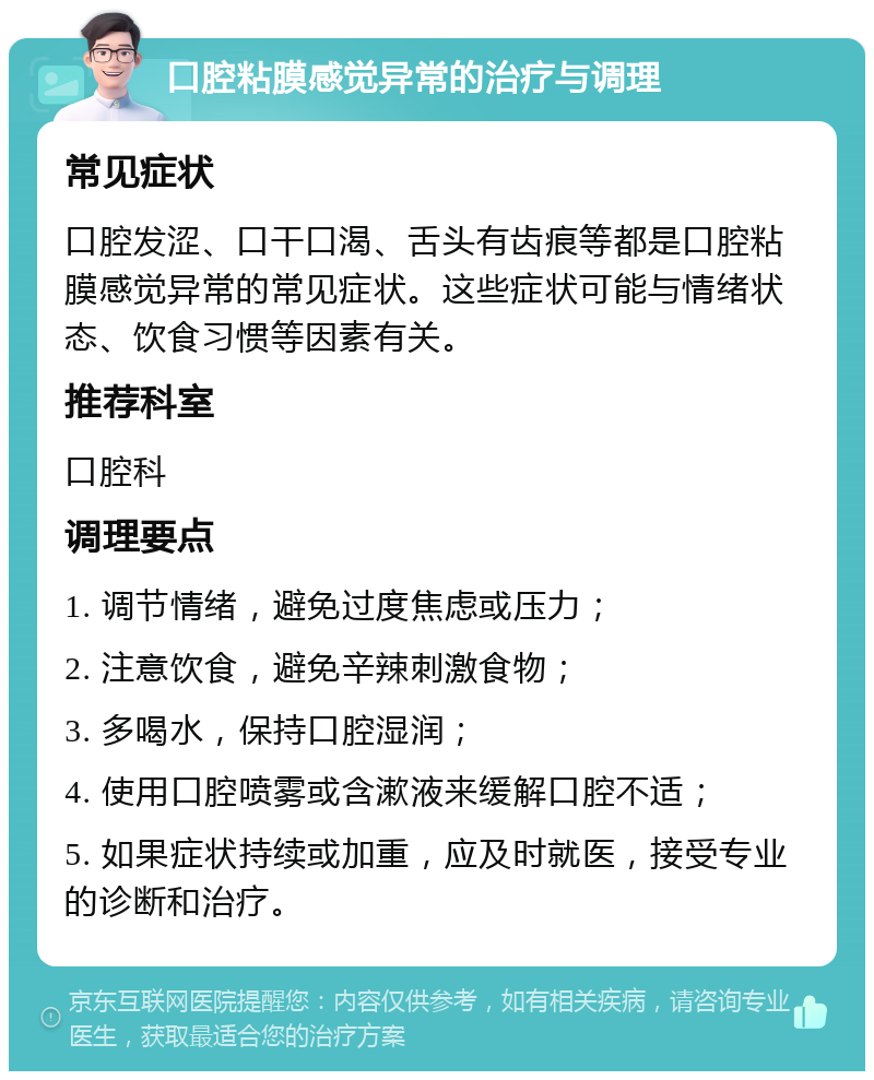 口腔粘膜感觉异常的治疗与调理 常见症状 口腔发涩、口干口渴、舌头有齿痕等都是口腔粘膜感觉异常的常见症状。这些症状可能与情绪状态、饮食习惯等因素有关。 推荐科室 口腔科 调理要点 1. 调节情绪，避免过度焦虑或压力； 2. 注意饮食，避免辛辣刺激食物； 3. 多喝水，保持口腔湿润； 4. 使用口腔喷雾或含漱液来缓解口腔不适； 5. 如果症状持续或加重，应及时就医，接受专业的诊断和治疗。