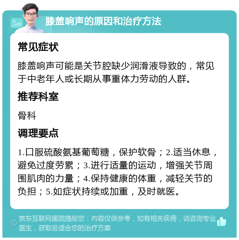 膝盖响声的原因和治疗方法 常见症状 膝盖响声可能是关节腔缺少润滑液导致的，常见于中老年人或长期从事重体力劳动的人群。 推荐科室 骨科 调理要点 1.口服硫酸氨基葡萄糖，保护软骨；2.适当休息，避免过度劳累；3.进行适量的运动，增强关节周围肌肉的力量；4.保持健康的体重，减轻关节的负担；5.如症状持续或加重，及时就医。