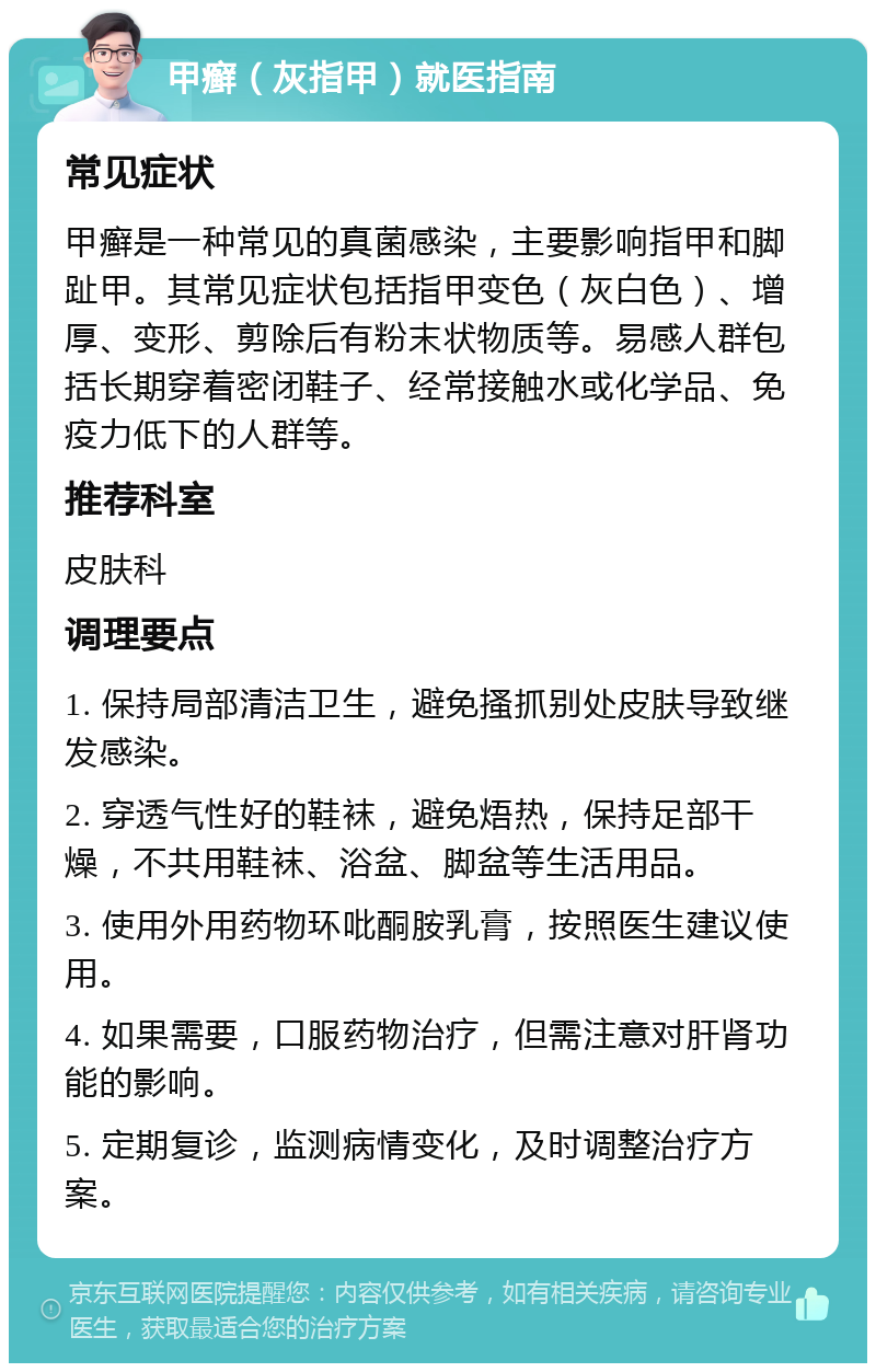 甲癣（灰指甲）就医指南 常见症状 甲癣是一种常见的真菌感染，主要影响指甲和脚趾甲。其常见症状包括指甲变色（灰白色）、增厚、变形、剪除后有粉末状物质等。易感人群包括长期穿着密闭鞋子、经常接触水或化学品、免疫力低下的人群等。 推荐科室 皮肤科 调理要点 1. 保持局部清洁卫生，避免搔抓别处皮肤导致继发感染。 2. 穿透气性好的鞋袜，避免焐热，保持足部干燥，不共用鞋袜、浴盆、脚盆等生活用品。 3. 使用外用药物环吡酮胺乳膏，按照医生建议使用。 4. 如果需要，口服药物治疗，但需注意对肝肾功能的影响。 5. 定期复诊，监测病情变化，及时调整治疗方案。