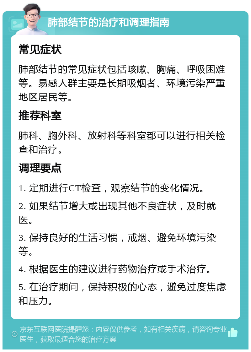 肺部结节的治疗和调理指南 常见症状 肺部结节的常见症状包括咳嗽、胸痛、呼吸困难等。易感人群主要是长期吸烟者、环境污染严重地区居民等。 推荐科室 肺科、胸外科、放射科等科室都可以进行相关检查和治疗。 调理要点 1. 定期进行CT检查，观察结节的变化情况。 2. 如果结节增大或出现其他不良症状，及时就医。 3. 保持良好的生活习惯，戒烟、避免环境污染等。 4. 根据医生的建议进行药物治疗或手术治疗。 5. 在治疗期间，保持积极的心态，避免过度焦虑和压力。