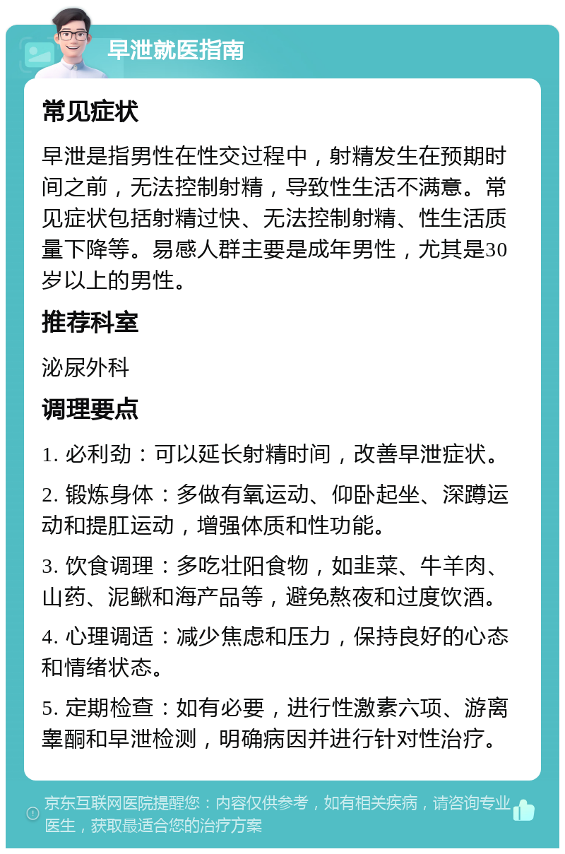 早泄就医指南 常见症状 早泄是指男性在性交过程中，射精发生在预期时间之前，无法控制射精，导致性生活不满意。常见症状包括射精过快、无法控制射精、性生活质量下降等。易感人群主要是成年男性，尤其是30岁以上的男性。 推荐科室 泌尿外科 调理要点 1. 必利劲：可以延长射精时间，改善早泄症状。 2. 锻炼身体：多做有氧运动、仰卧起坐、深蹲运动和提肛运动，增强体质和性功能。 3. 饮食调理：多吃壮阳食物，如韭菜、牛羊肉、山药、泥鳅和海产品等，避免熬夜和过度饮酒。 4. 心理调适：减少焦虑和压力，保持良好的心态和情绪状态。 5. 定期检查：如有必要，进行性激素六项、游离睾酮和早泄检测，明确病因并进行针对性治疗。