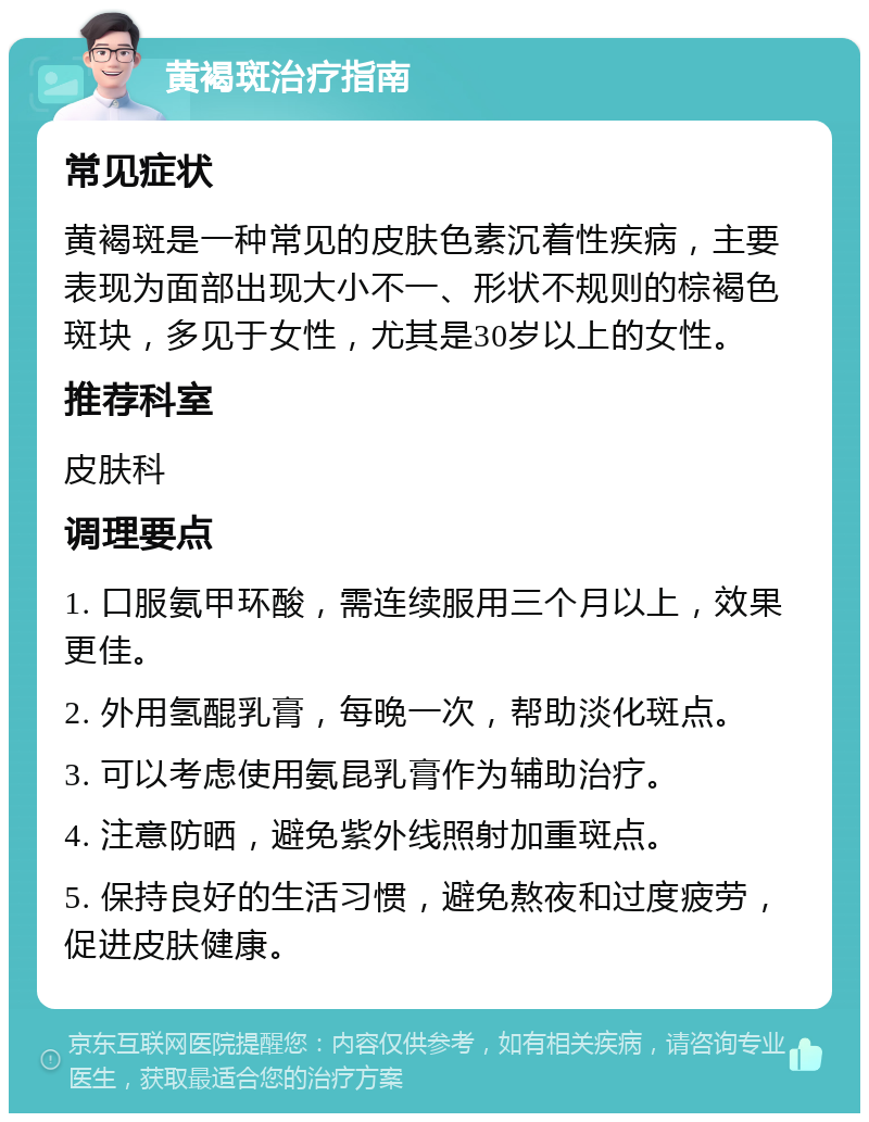 黄褐斑治疗指南 常见症状 黄褐斑是一种常见的皮肤色素沉着性疾病，主要表现为面部出现大小不一、形状不规则的棕褐色斑块，多见于女性，尤其是30岁以上的女性。 推荐科室 皮肤科 调理要点 1. 口服氨甲环酸，需连续服用三个月以上，效果更佳。 2. 外用氢醌乳膏，每晚一次，帮助淡化斑点。 3. 可以考虑使用氨昆乳膏作为辅助治疗。 4. 注意防晒，避免紫外线照射加重斑点。 5. 保持良好的生活习惯，避免熬夜和过度疲劳，促进皮肤健康。