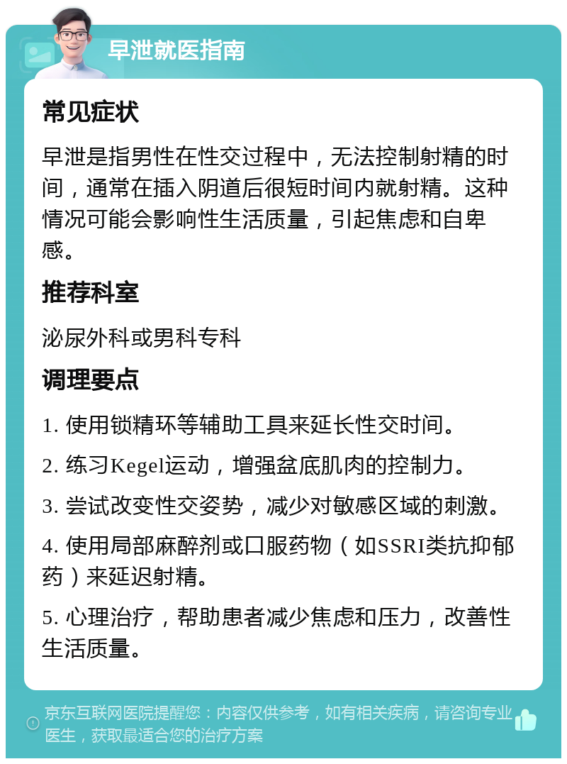 早泄就医指南 常见症状 早泄是指男性在性交过程中，无法控制射精的时间，通常在插入阴道后很短时间内就射精。这种情况可能会影响性生活质量，引起焦虑和自卑感。 推荐科室 泌尿外科或男科专科 调理要点 1. 使用锁精环等辅助工具来延长性交时间。 2. 练习Kegel运动，增强盆底肌肉的控制力。 3. 尝试改变性交姿势，减少对敏感区域的刺激。 4. 使用局部麻醉剂或口服药物（如SSRI类抗抑郁药）来延迟射精。 5. 心理治疗，帮助患者减少焦虑和压力，改善性生活质量。