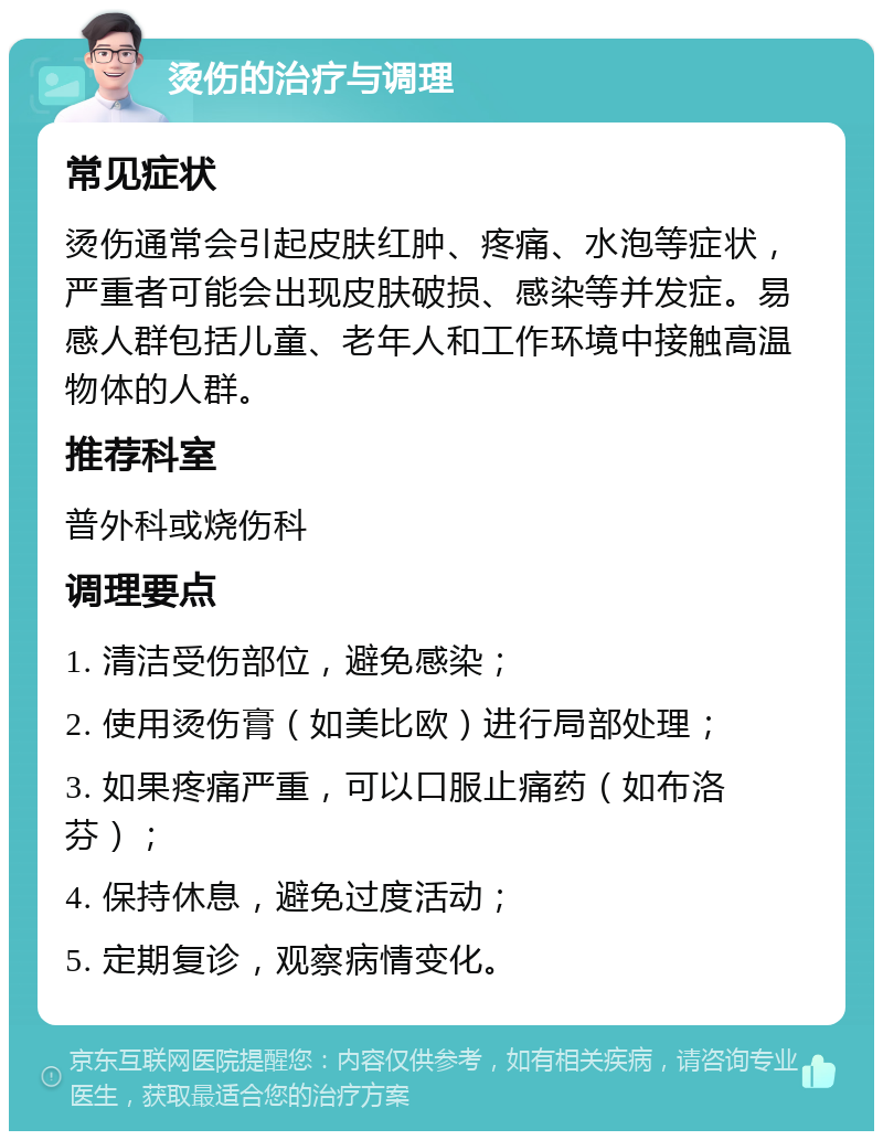 烫伤的治疗与调理 常见症状 烫伤通常会引起皮肤红肿、疼痛、水泡等症状，严重者可能会出现皮肤破损、感染等并发症。易感人群包括儿童、老年人和工作环境中接触高温物体的人群。 推荐科室 普外科或烧伤科 调理要点 1. 清洁受伤部位，避免感染； 2. 使用烫伤膏（如美比欧）进行局部处理； 3. 如果疼痛严重，可以口服止痛药（如布洛芬）； 4. 保持休息，避免过度活动； 5. 定期复诊，观察病情变化。