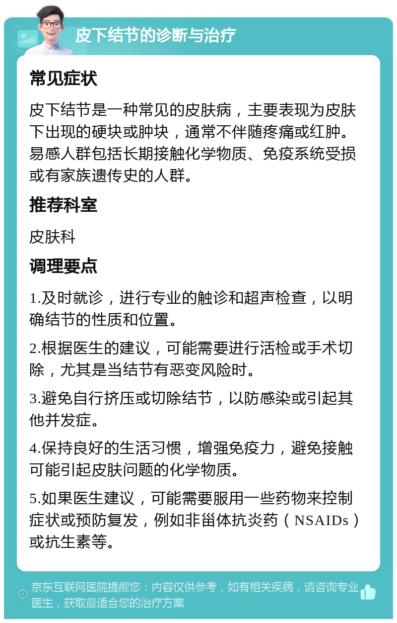 皮下结节的诊断与治疗 常见症状 皮下结节是一种常见的皮肤病，主要表现为皮肤下出现的硬块或肿块，通常不伴随疼痛或红肿。易感人群包括长期接触化学物质、免疫系统受损或有家族遗传史的人群。 推荐科室 皮肤科 调理要点 1.及时就诊，进行专业的触诊和超声检查，以明确结节的性质和位置。 2.根据医生的建议，可能需要进行活检或手术切除，尤其是当结节有恶变风险时。 3.避免自行挤压或切除结节，以防感染或引起其他并发症。 4.保持良好的生活习惯，增强免疫力，避免接触可能引起皮肤问题的化学物质。 5.如果医生建议，可能需要服用一些药物来控制症状或预防复发，例如非甾体抗炎药（NSAIDs）或抗生素等。