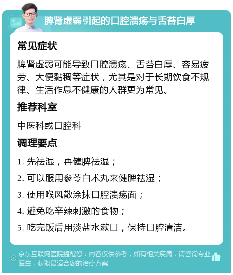 脾肾虚弱引起的口腔溃疡与舌苔白厚 常见症状 脾肾虚弱可能导致口腔溃疡、舌苔白厚、容易疲劳、大便黏稠等症状，尤其是对于长期饮食不规律、生活作息不健康的人群更为常见。 推荐科室 中医科或口腔科 调理要点 1. 先祛湿，再健脾祛湿； 2. 可以服用参苓白术丸来健脾祛湿； 3. 使用喉风散涂抹口腔溃疡面； 4. 避免吃辛辣刺激的食物； 5. 吃完饭后用淡盐水漱口，保持口腔清洁。