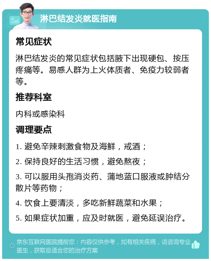 淋巴结发炎就医指南 常见症状 淋巴结发炎的常见症状包括腋下出现硬包、按压疼痛等。易感人群为上火体质者、免疫力较弱者等。 推荐科室 内科或感染科 调理要点 1. 避免辛辣刺激食物及海鲜，戒酒； 2. 保持良好的生活习惯，避免熬夜； 3. 可以服用头孢消炎药、蒲地蓝口服液或肿结分散片等药物； 4. 饮食上要清淡，多吃新鲜蔬菜和水果； 5. 如果症状加重，应及时就医，避免延误治疗。