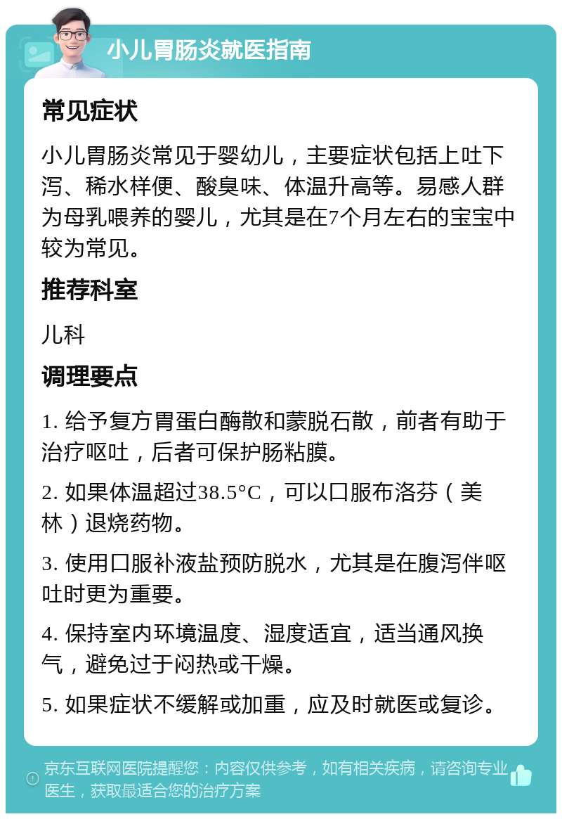 小儿胃肠炎就医指南 常见症状 小儿胃肠炎常见于婴幼儿，主要症状包括上吐下泻、稀水样便、酸臭味、体温升高等。易感人群为母乳喂养的婴儿，尤其是在7个月左右的宝宝中较为常见。 推荐科室 儿科 调理要点 1. 给予复方胃蛋白酶散和蒙脱石散，前者有助于治疗呕吐，后者可保护肠粘膜。 2. 如果体温超过38.5°C，可以口服布洛芬（美林）退烧药物。 3. 使用口服补液盐预防脱水，尤其是在腹泻伴呕吐时更为重要。 4. 保持室内环境温度、湿度适宜，适当通风换气，避免过于闷热或干燥。 5. 如果症状不缓解或加重，应及时就医或复诊。