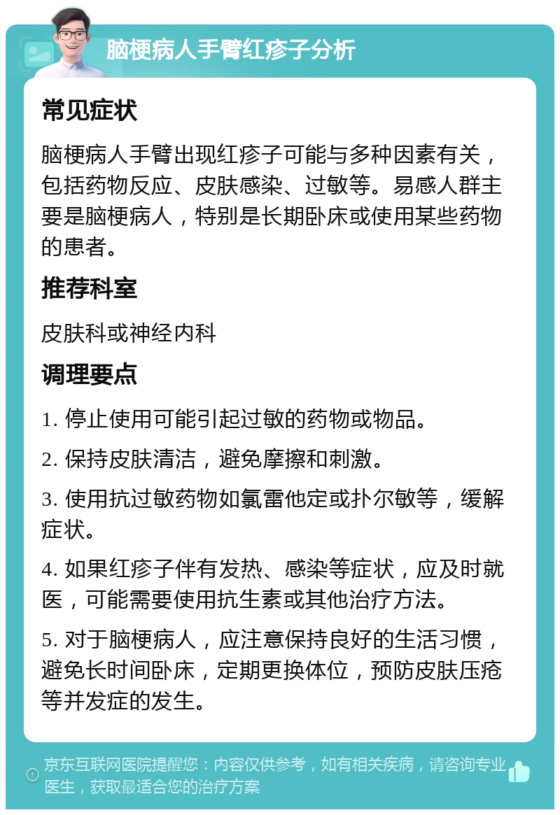 脑梗病人手臂红疹子分析 常见症状 脑梗病人手臂出现红疹子可能与多种因素有关，包括药物反应、皮肤感染、过敏等。易感人群主要是脑梗病人，特别是长期卧床或使用某些药物的患者。 推荐科室 皮肤科或神经内科 调理要点 1. 停止使用可能引起过敏的药物或物品。 2. 保持皮肤清洁，避免摩擦和刺激。 3. 使用抗过敏药物如氯雷他定或扑尔敏等，缓解症状。 4. 如果红疹子伴有发热、感染等症状，应及时就医，可能需要使用抗生素或其他治疗方法。 5. 对于脑梗病人，应注意保持良好的生活习惯，避免长时间卧床，定期更换体位，预防皮肤压疮等并发症的发生。