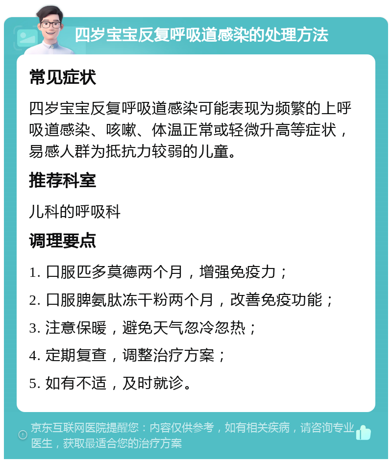 四岁宝宝反复呼吸道感染的处理方法 常见症状 四岁宝宝反复呼吸道感染可能表现为频繁的上呼吸道感染、咳嗽、体温正常或轻微升高等症状，易感人群为抵抗力较弱的儿童。 推荐科室 儿科的呼吸科 调理要点 1. 口服匹多莫德两个月，增强免疫力； 2. 口服脾氨肽冻干粉两个月，改善免疫功能； 3. 注意保暖，避免天气忽冷忽热； 4. 定期复查，调整治疗方案； 5. 如有不适，及时就诊。