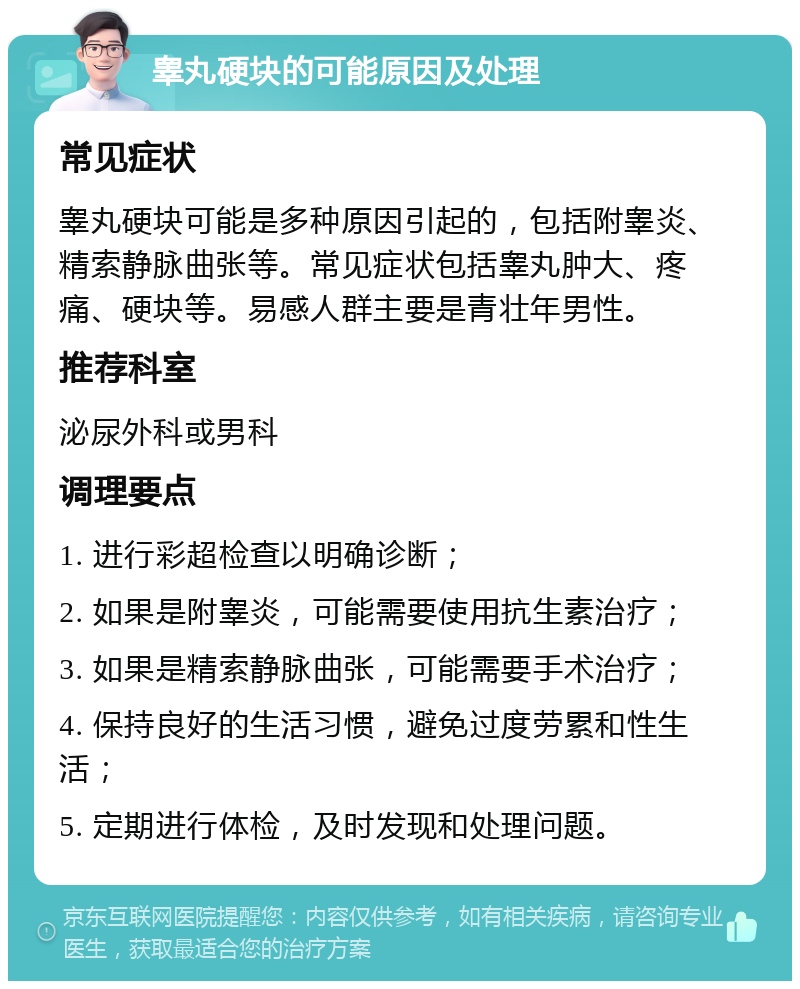 睾丸硬块的可能原因及处理 常见症状 睾丸硬块可能是多种原因引起的，包括附睾炎、精索静脉曲张等。常见症状包括睾丸肿大、疼痛、硬块等。易感人群主要是青壮年男性。 推荐科室 泌尿外科或男科 调理要点 1. 进行彩超检查以明确诊断； 2. 如果是附睾炎，可能需要使用抗生素治疗； 3. 如果是精索静脉曲张，可能需要手术治疗； 4. 保持良好的生活习惯，避免过度劳累和性生活； 5. 定期进行体检，及时发现和处理问题。