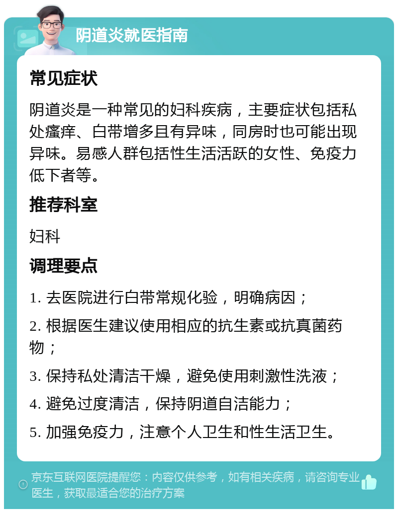 阴道炎就医指南 常见症状 阴道炎是一种常见的妇科疾病，主要症状包括私处瘙痒、白带增多且有异味，同房时也可能出现异味。易感人群包括性生活活跃的女性、免疫力低下者等。 推荐科室 妇科 调理要点 1. 去医院进行白带常规化验，明确病因； 2. 根据医生建议使用相应的抗生素或抗真菌药物； 3. 保持私处清洁干燥，避免使用刺激性洗液； 4. 避免过度清洁，保持阴道自洁能力； 5. 加强免疫力，注意个人卫生和性生活卫生。