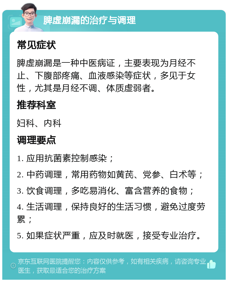 脾虚崩漏的治疗与调理 常见症状 脾虚崩漏是一种中医病证，主要表现为月经不止、下腹部疼痛、血液感染等症状，多见于女性，尤其是月经不调、体质虚弱者。 推荐科室 妇科、内科 调理要点 1. 应用抗菌素控制感染； 2. 中药调理，常用药物如黄芪、党参、白术等； 3. 饮食调理，多吃易消化、富含营养的食物； 4. 生活调理，保持良好的生活习惯，避免过度劳累； 5. 如果症状严重，应及时就医，接受专业治疗。