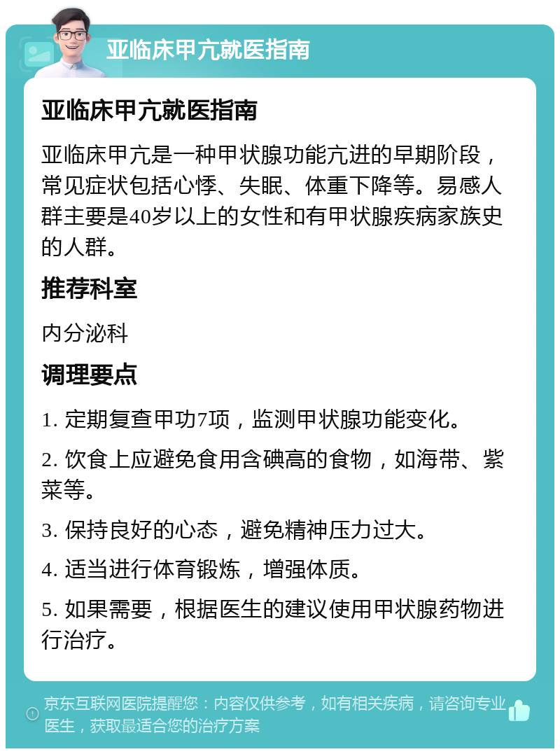 亚临床甲亢就医指南 亚临床甲亢就医指南 亚临床甲亢是一种甲状腺功能亢进的早期阶段，常见症状包括心悸、失眠、体重下降等。易感人群主要是40岁以上的女性和有甲状腺疾病家族史的人群。 推荐科室 内分泌科 调理要点 1. 定期复查甲功7项，监测甲状腺功能变化。 2. 饮食上应避免食用含碘高的食物，如海带、紫菜等。 3. 保持良好的心态，避免精神压力过大。 4. 适当进行体育锻炼，增强体质。 5. 如果需要，根据医生的建议使用甲状腺药物进行治疗。