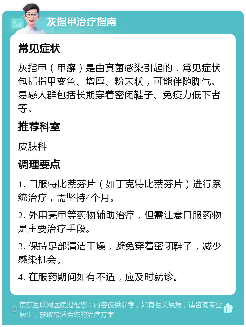 灰指甲治疗指南 常见症状 灰指甲（甲癣）是由真菌感染引起的，常见症状包括指甲变色、增厚、粉末状，可能伴随脚气。易感人群包括长期穿着密闭鞋子、免疫力低下者等。 推荐科室 皮肤科 调理要点 1. 口服特比萘芬片（如丁克特比萘芬片）进行系统治疗，需坚持4个月。 2. 外用亮甲等药物辅助治疗，但需注意口服药物是主要治疗手段。 3. 保持足部清洁干燥，避免穿着密闭鞋子，减少感染机会。 4. 在服药期间如有不适，应及时就诊。