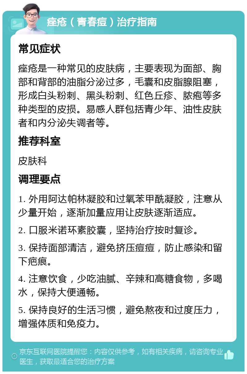 痤疮（青春痘）治疗指南 常见症状 痤疮是一种常见的皮肤病，主要表现为面部、胸部和背部的油脂分泌过多，毛囊和皮脂腺阻塞，形成白头粉刺、黑头粉刺、红色丘疹、脓疱等多种类型的皮损。易感人群包括青少年、油性皮肤者和内分泌失调者等。 推荐科室 皮肤科 调理要点 1. 外用阿达帕林凝胶和过氧苯甲酰凝胶，注意从少量开始，逐渐加量应用让皮肤逐渐适应。 2. 口服米诺环素胶囊，坚持治疗按时复诊。 3. 保持面部清洁，避免挤压痘痘，防止感染和留下疤痕。 4. 注意饮食，少吃油腻、辛辣和高糖食物，多喝水，保持大便通畅。 5. 保持良好的生活习惯，避免熬夜和过度压力，增强体质和免疫力。