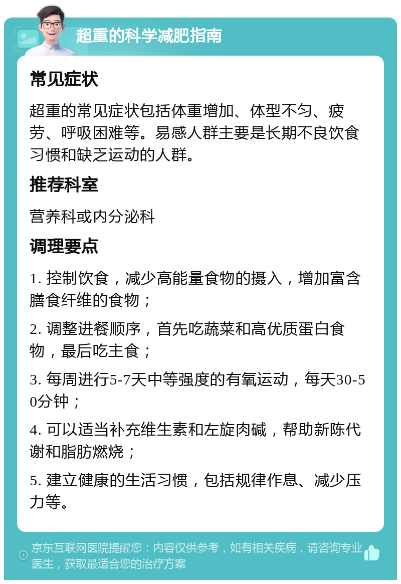 超重的科学减肥指南 常见症状 超重的常见症状包括体重增加、体型不匀、疲劳、呼吸困难等。易感人群主要是长期不良饮食习惯和缺乏运动的人群。 推荐科室 营养科或内分泌科 调理要点 1. 控制饮食，减少高能量食物的摄入，增加富含膳食纤维的食物； 2. 调整进餐顺序，首先吃蔬菜和高优质蛋白食物，最后吃主食； 3. 每周进行5-7天中等强度的有氧运动，每天30-50分钟； 4. 可以适当补充维生素和左旋肉碱，帮助新陈代谢和脂肪燃烧； 5. 建立健康的生活习惯，包括规律作息、减少压力等。