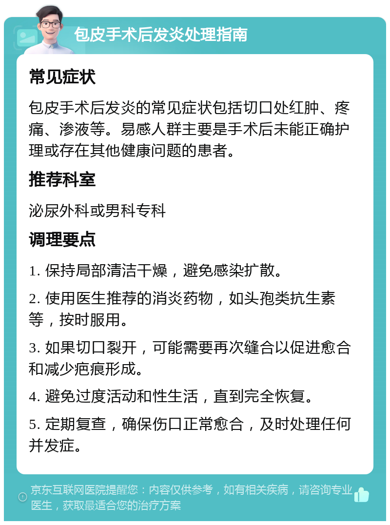 包皮手术后发炎处理指南 常见症状 包皮手术后发炎的常见症状包括切口处红肿、疼痛、渗液等。易感人群主要是手术后未能正确护理或存在其他健康问题的患者。 推荐科室 泌尿外科或男科专科 调理要点 1. 保持局部清洁干燥，避免感染扩散。 2. 使用医生推荐的消炎药物，如头孢类抗生素等，按时服用。 3. 如果切口裂开，可能需要再次缝合以促进愈合和减少疤痕形成。 4. 避免过度活动和性生活，直到完全恢复。 5. 定期复查，确保伤口正常愈合，及时处理任何并发症。