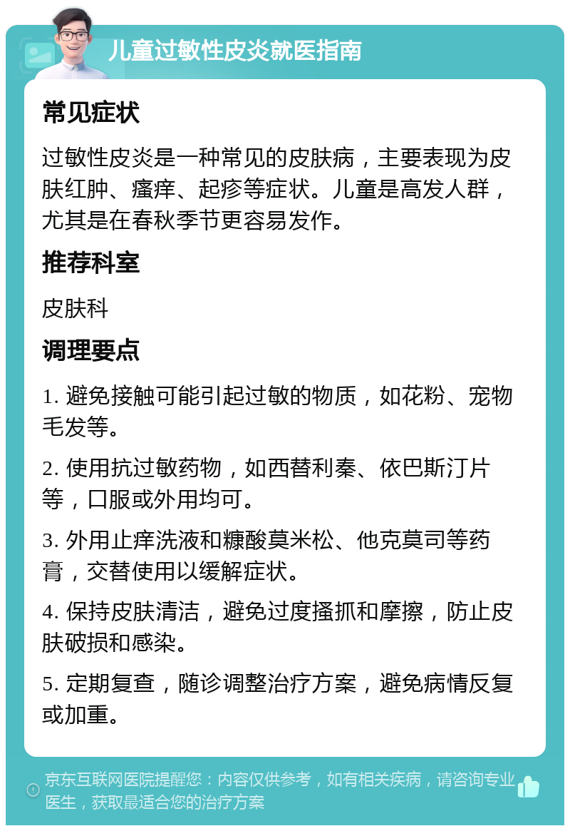 儿童过敏性皮炎就医指南 常见症状 过敏性皮炎是一种常见的皮肤病，主要表现为皮肤红肿、瘙痒、起疹等症状。儿童是高发人群，尤其是在春秋季节更容易发作。 推荐科室 皮肤科 调理要点 1. 避免接触可能引起过敏的物质，如花粉、宠物毛发等。 2. 使用抗过敏药物，如西替利秦、依巴斯汀片等，口服或外用均可。 3. 外用止痒洗液和糠酸莫米松、他克莫司等药膏，交替使用以缓解症状。 4. 保持皮肤清洁，避免过度搔抓和摩擦，防止皮肤破损和感染。 5. 定期复查，随诊调整治疗方案，避免病情反复或加重。