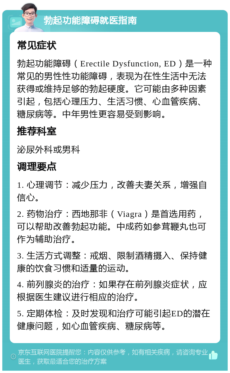 勃起功能障碍就医指南 常见症状 勃起功能障碍（Erectile Dysfunction, ED）是一种常见的男性性功能障碍，表现为在性生活中无法获得或维持足够的勃起硬度。它可能由多种因素引起，包括心理压力、生活习惯、心血管疾病、糖尿病等。中年男性更容易受到影响。 推荐科室 泌尿外科或男科 调理要点 1. 心理调节：减少压力，改善夫妻关系，增强自信心。 2. 药物治疗：西地那非（Viagra）是首选用药，可以帮助改善勃起功能。中成药如参茸鞭丸也可作为辅助治疗。 3. 生活方式调整：戒烟、限制酒精摄入、保持健康的饮食习惯和适量的运动。 4. 前列腺炎的治疗：如果存在前列腺炎症状，应根据医生建议进行相应的治疗。 5. 定期体检：及时发现和治疗可能引起ED的潜在健康问题，如心血管疾病、糖尿病等。