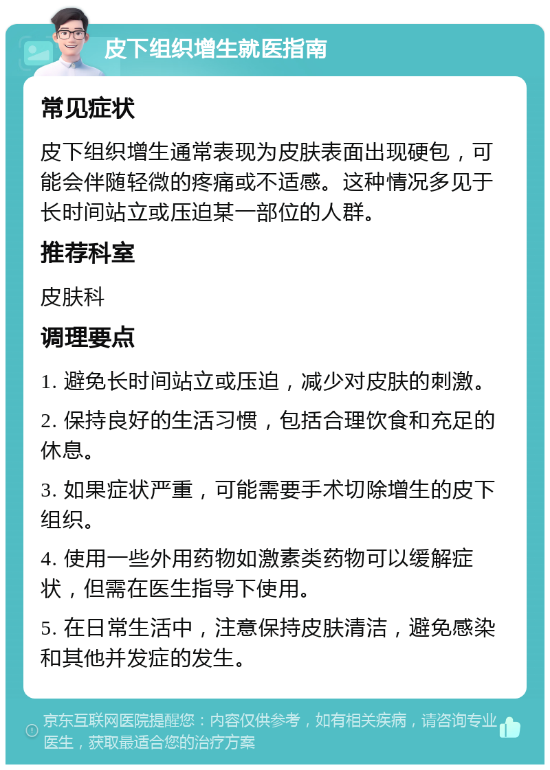 皮下组织增生就医指南 常见症状 皮下组织增生通常表现为皮肤表面出现硬包，可能会伴随轻微的疼痛或不适感。这种情况多见于长时间站立或压迫某一部位的人群。 推荐科室 皮肤科 调理要点 1. 避免长时间站立或压迫，减少对皮肤的刺激。 2. 保持良好的生活习惯，包括合理饮食和充足的休息。 3. 如果症状严重，可能需要手术切除增生的皮下组织。 4. 使用一些外用药物如激素类药物可以缓解症状，但需在医生指导下使用。 5. 在日常生活中，注意保持皮肤清洁，避免感染和其他并发症的发生。