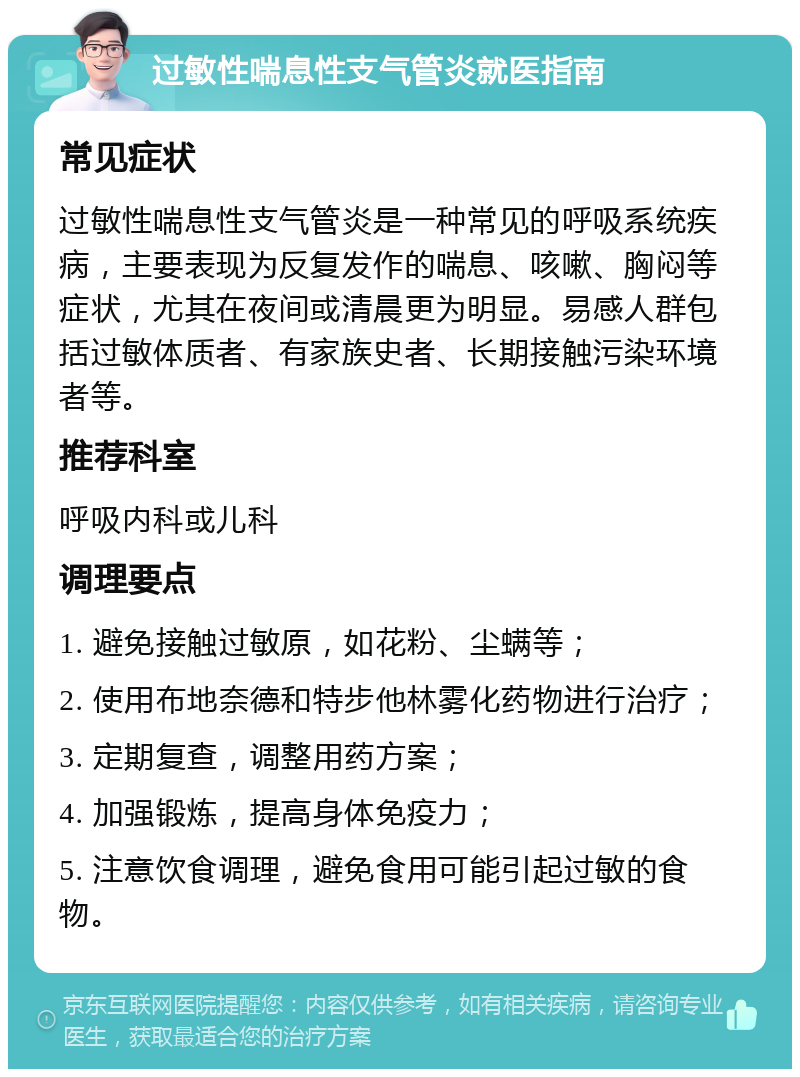 过敏性喘息性支气管炎就医指南 常见症状 过敏性喘息性支气管炎是一种常见的呼吸系统疾病，主要表现为反复发作的喘息、咳嗽、胸闷等症状，尤其在夜间或清晨更为明显。易感人群包括过敏体质者、有家族史者、长期接触污染环境者等。 推荐科室 呼吸内科或儿科 调理要点 1. 避免接触过敏原，如花粉、尘螨等； 2. 使用布地奈德和特步他林雾化药物进行治疗； 3. 定期复查，调整用药方案； 4. 加强锻炼，提高身体免疫力； 5. 注意饮食调理，避免食用可能引起过敏的食物。