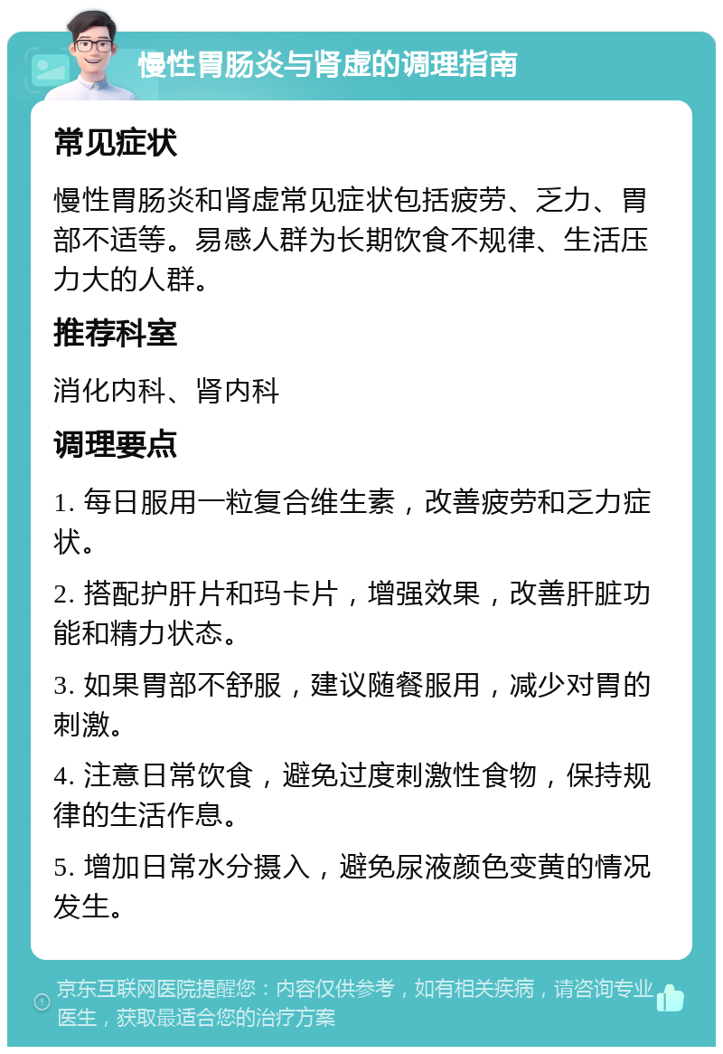 慢性胃肠炎与肾虚的调理指南 常见症状 慢性胃肠炎和肾虚常见症状包括疲劳、乏力、胃部不适等。易感人群为长期饮食不规律、生活压力大的人群。 推荐科室 消化内科、肾内科 调理要点 1. 每日服用一粒复合维生素，改善疲劳和乏力症状。 2. 搭配护肝片和玛卡片，增强效果，改善肝脏功能和精力状态。 3. 如果胃部不舒服，建议随餐服用，减少对胃的刺激。 4. 注意日常饮食，避免过度刺激性食物，保持规律的生活作息。 5. 增加日常水分摄入，避免尿液颜色变黄的情况发生。